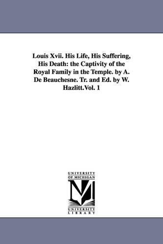Louis XVII. His Life, His Suffering, His Death: The Captivity of the Royal Family in the Temple. by A. de Beauchesne. Tr. and Ed. by W. Hazlitt.Vol. 1 (Paperback)