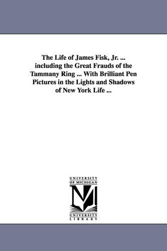 The Life of James Fisk, Jr. ... Including the Great Frauds of the Tammany Ring ... with Brilliant Pen Pictures in the Lights and Shadows of New York L (Paperback)