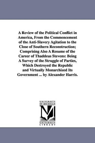 A Review of the Political Conflict in America, from the Commencement of the Anti-Slavery Agitation to the Close of Southern Reconstruction; Comprising Also a Resume of the Career of Thaddeus Stevens: Being a Survey of the Struggle of Parties, Which Destroyed the Republic and Virtually Monarchized Its Government ... by Alexander Harris. (Paperback)