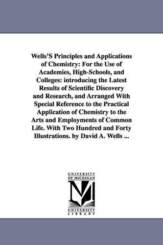 Wells's Principles and Applications of Chemistry: For the Use of Academies, High-Schools, and Colleges: Introducing the Latest Results of Scientific Discovery and Research, and Arranged with Special Reference to the Practical Application of Chemistry to the Arts and Employments of Common Life. with Two Hu (Paperback)