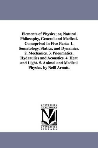 Elements of Physics; Or, Natural Philosophy, General and Medical. Comoprised in Five Parts: 1. Somatology, Statics, and Dynamics. 2. Mechanics. 3. Pneumatics, Hydraulics and Acoustics. 4. Heat and Light. 5. Animal and Medical Physics. by Neill Arnott. (Paperback)
