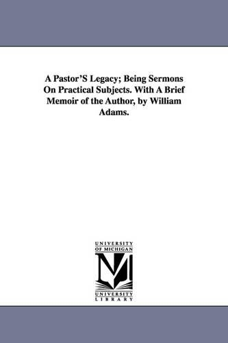 A Pastor's Legacy; Being Sermons on Practical Subjects. with a Brief Memoir of the Author, by William Adams. (Paperback)
