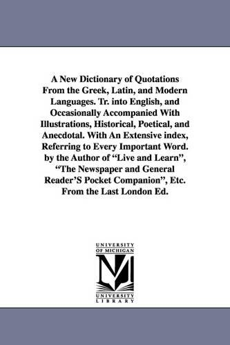 A New Dictionary of Quotations from the Greek, Latin, and Modern Languages. Tr. Into English, and Occasionally Accompanied with Illustrations, Historical, Poetical, and Anecdotal. with an Extensive Index, Referring to Every Important Word. by the Author of L (Paperback)