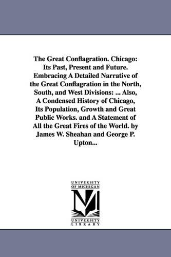 The Great Conflagration. Chicago: Its Past, Present and Future. Embracing a Detailed Narrative of the Great Conflagration in the North, South, and West Divisions: ... Also, a Condensed History of Chicago, Its Population, Growth and Great Public Works. and a Statement of All the Great Fires (Paperback)