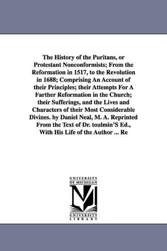 The History of the Puritans, or Protestant Nonconformists; From the Reformation in 1517, to the Revolution in 1688; Comprising an Account of Their Principles; Their Attempts for a Farther Reformation in the Church; Their Sufferings, and the Lives and Character (Paperback)