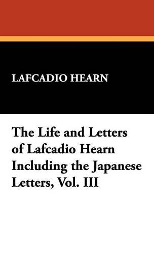 The Life and Letters of Lafcadio Hearn Including the Japanese Letters, Vol. III (Hardback)