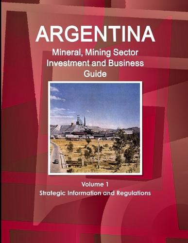 Argentina Mineral, Mining Sector Investment and Business Guide Volume 1 Strategic Information and Regulations (Paperback)