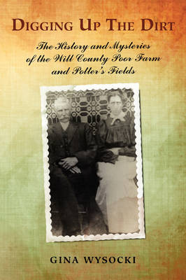 Digging Up the Dirt: The History and Mysteries of the Will County Poor Farm and Potter's Fields (Paperback)