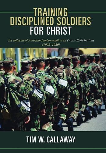 Training Disciplined Soldiers for Christ: The Influence of American Fundamentalism on Prairie Bible Institute (1922-1980) (Hardback)