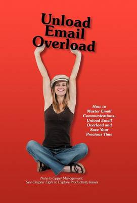 Unload Email Overload: How to Master Email Communications, Unload Email Overload and Save Your Precious Time! (Hardback)