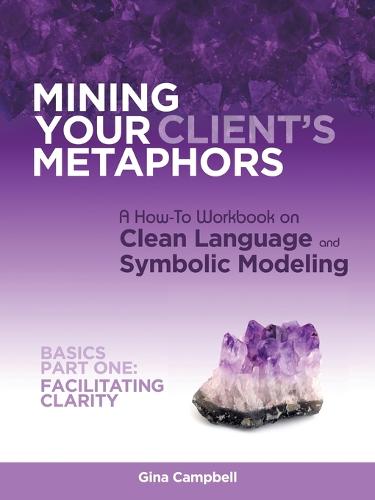 Mining Your Client's Metaphors: A How-To Workbook on Clean Language and Symbolic Modeling, Basics Part I: Facilitating Clarity (Paperback)