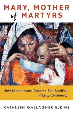 Mary, Mother of Martyrs: How Motherhood Became Self-Sacrifice in Early Christianity (Hardback)