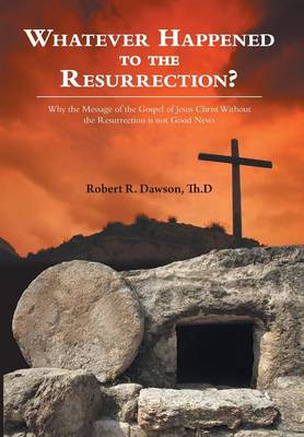 Whatever Happened to the Resurrection?: Why the Message of the Gospel of Jesus Christ Without the Resurrection Is Not Good News (Hardback)