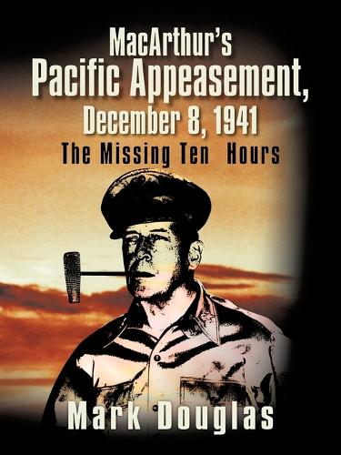 MacArthur's Pacific Appeasement, December 8, 1941: The Missing Ten Hours (Paperback)