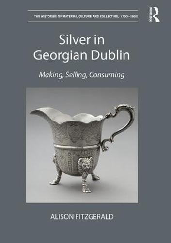 Silver in Georgian Dublin: Making, Selling, Consuming - The Histories of Material Culture and Collecting, 1700-1950 (Hardback)