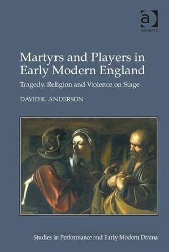 Martyrs and Players in Early Modern England: Tragedy, Religion and Violence on Stage - Studies in Performance and Early Modern Drama (Hardback)