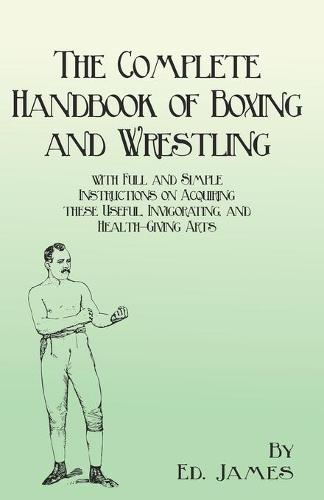 The Complete Handbook of Boxing and Wrestling with Full and Simple Instructions on Acquiring These Useful, Invigorating, and Health-Giving Arts (Paperback)