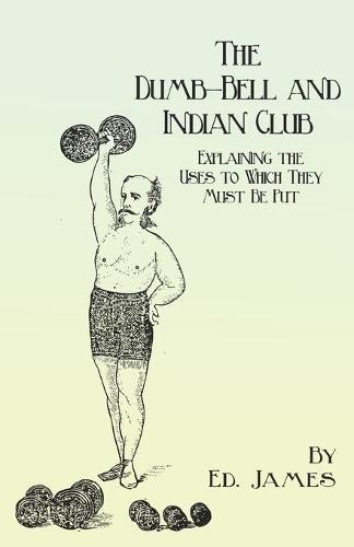 The Dumb-Bell and Indian Club - Explaining the Uses to Which They Must Be Put, with Numerous Illustrations of the Various Movements; Also a Treatise on the Muscular Advantages Derived from These Exercises (Paperback)