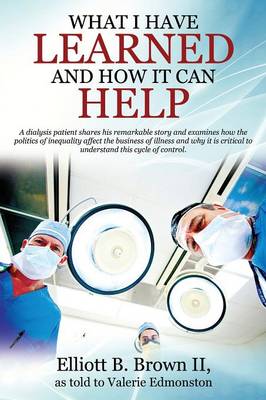 What I Have Learned and How It Can Help: A Dialysis Patient Shares His Remarkable Story and Examines How the Politics of Inequality Affect the Business of Illness and Why It Is Critical to Understand This Cycle of Control. (Paperback)