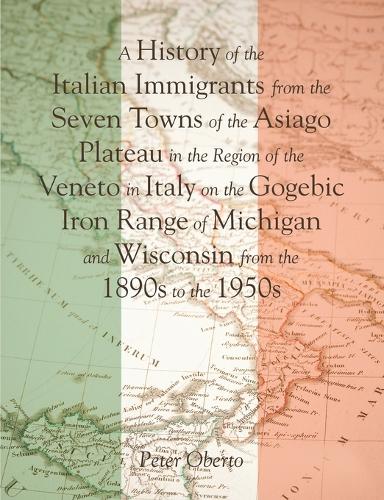 A History of the Italian Immigrants from the Seven Towns of the Asiago Plateau in the Region of the Veneto in Italy on the Gogebic Iron Range of Michigan and Wisconsin from the 1890s to the 1950s (Paperback)