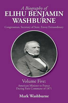 A Biography of Elihu Benjamin Washburne: Volume Five: American Minister to France During Paris Commune of 1871 (Paperback)
