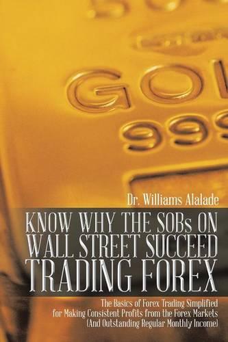 KNOW WHY THE SOBs ON WALL STREET SUCCEED TRADING FOREX: The Basics of Forex Trading Simplified for Making Consistent Profits from the Forex Markets (And Outstanding Regular Monthly Income) (Paperback)