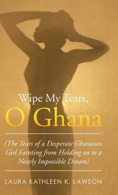 Wipe My Tears, O Ghana: The Tears of a Desperate Ghanaian Girl Fainting from Holding on to a Nearly Impossible Dream (Hardback)