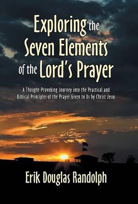 Exploring the Seven Elements of the Lord's Prayer: A Thought-Provoking Journey Into the Practical and Biblical Principles of the Prayer Given to Us by Christ Jesus (Hardback)