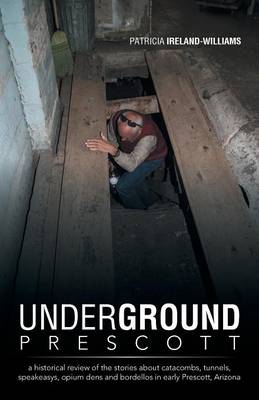 Underground Prescott: A Historical Review of the Stories about Catacombs, Tunnels, Speakeasys, Opium Dens and Bordellos in Early Prescott, a (Paperback)
