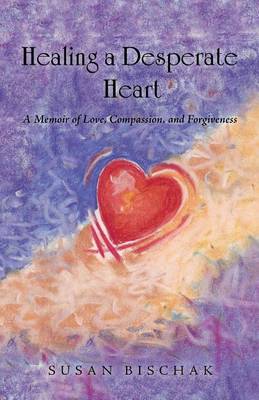 Healing a Desperate Heart: A Memoir of Love, Compassion, and Forgiveness (Paperback)