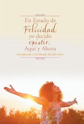 En Estado de Felicidad Yo Decido Existir. Aqu� y Ahora.: Introducci�n a la Filosof�a del Feliz Vivir. (Hardback)