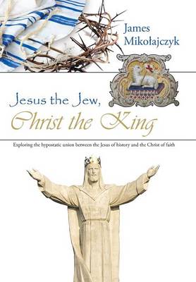 Jesus the Jew, Christ the King: Exploring the Hypostatic Union Between the Jesus of History and the Christ of Faith (Hardback)
