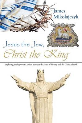 Jesus the Jew, Christ the King: Exploring the Hypostatic Union Between the Jesus of History and the Christ of Faith (Paperback)