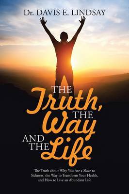 The Truth, the Way and the Life: The Truth about Why You Are a Slave to Sickness, the Way to Transform Your Health, and How to Live an Abundant Life (Paperback)