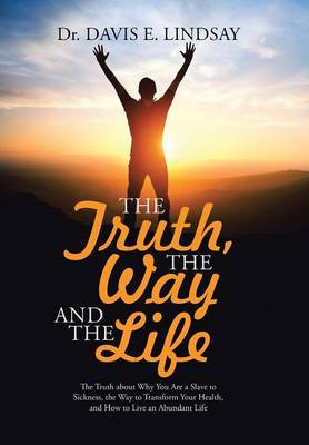 The Truth, the Way and the Life: The Truth about Why You Are a Slave to Sickness, the Way to Transform Your Health, and How to Live an Abundant Life (Hardback)
