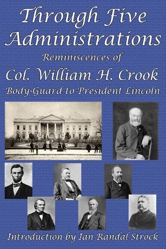 Through Five Administrations: Reminiscences of Col. William H. Crook, Body-Guard to President Lincoln (Paperback)