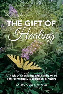 The Gift of Healing: A Thesis of Knowledge and Insight Where Biblical Prophecy Is Explained in Nature (Paperback)