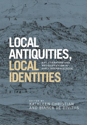 Local Antiquities, Local Identities: Art, Literature and Antiquarianism in Europe, <i>c.</i> 1400-1700 (Hardback)