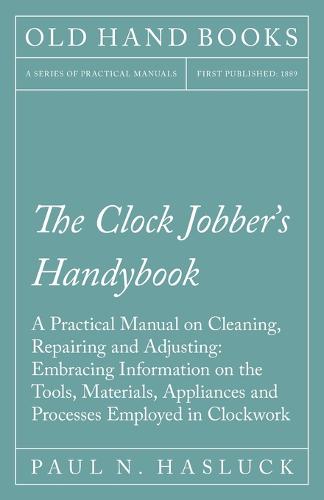 The Clock Jobber's Handybook - A Practical Manual on Cleaning, Repairing and Adjusting: Embracing Information on the Tools, Materials, Appliances and Processes Employed in Clockwork (Paperback)