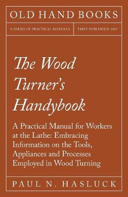 The Wood Turner's Handybook - A Practical Manual for Workers at the Lathe: Embracing Information on the Tools, Appliances and Processes Employed in Wood Turning (Paperback)
