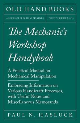 The Mechanic's Workshop Handybook - A Practical Manual on Mechanical Manipulation - Embracing Information on Various Handicraft Processes, with Useful Notes and Miscellaneous Memoranda (Paperback)