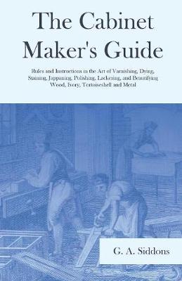 The Cabinet Maker's Guide - Rules and Instructions in the Art of Varnishing, Dying, Staining, Jappaning, Polishing, Lackering, and Beautifying Wood, Ivory, Tortoiseshell and Metal (Paperback)