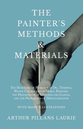 The Painter's Methods and Materials: The Handling of Pigments in Oil, Tempera, Water-Colour and in Mural Painting, the Preparation of Grounds and Canvas, and the Prevention of Discolouration - With Many Illustrations (Paperback)