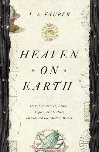Heaven on Earth: How Copernicus, Brahe, Kepler, and Galileo Discovered the Modern World (Hardback)