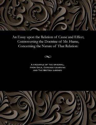 An Essay Upon the Relation of Cause and Effect, Controverting the Doctrine of Mr. Hume, Concerning the Nature of That Relation (Paperback)
