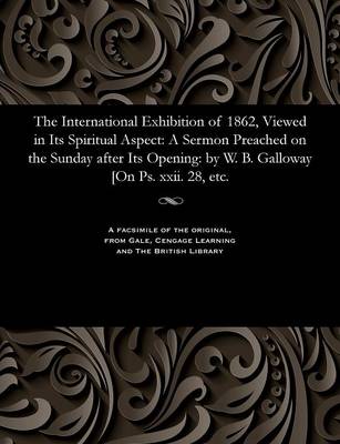 The International Exhibition of 1862, Viewed in Its Spiritual Aspect: A Sermon Preached on the Sunday After Its Opening: By W. B. Galloway [on Ps. XXII. 28, Etc. (Paperback)