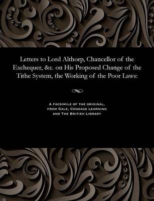 Letters to Lord Althorp, Chancellor of the Exchequer, &c. on His Proposed Change of the Tithe System, the Working of the Poor Laws (Paperback)