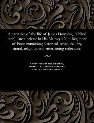 A Narrative of the Life of James Downing, (a Blind Man), Late a Private in His Majesty's 20th Regiment of Foot: Containing Historical, Naval, Military, Moral, Religious, and Entertaining Reflections (Paperback)