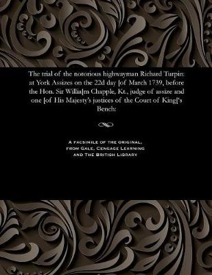 The Trial of the Notorious Highwayman Richard Turpin: At York Assizes on the 22d Day [Of March 1739, Before the Hon. Sir Willia[m Chapple, Kt., Judge of Assize and One [Of His Majesty's Justices of the Court of King['s Bench: (Paperback)