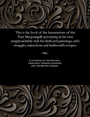 This Is the Book of the Lamentations of the Poet Macgonagall: Portraying in His Own Unapproachable Style His Birth and Parentage, Early Struggles, Miraculous and Hairbreadth Escapes: (Paperback)